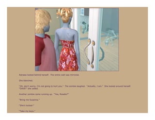 Astraea looked behind herself. The entire wall was mirrored.

She blanched.

“Oh, don’t worry, I’m not going to hurt you.” The zombie laughed. “Actually, I am.” She looked around herself.
“DAVE!” she yelled.

Another zombie came running up. “Yes, Rosalie?”

“Bring me Susanna.”

“She’s locked-”

“Take my keys.”
 