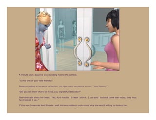 A minute later, Susanna was standing next to the zombie.

“Is this one of your little friends?”

Susanna looked at Astraea’s reflection. Her face went completely white. “Aunt Rosalie-”

“Did you tell them where we lived, you ungrateful little bitch?”

She frantically shook her head. “No, Aunt Rosalie. I swear I didn’t. I just said I couldn’t come over today, they must
have looked it up…”

If this was Susanna’s Aunt Rosalie…well, Astraea suddenly understood why she wasn’t willing to disobey her.
 