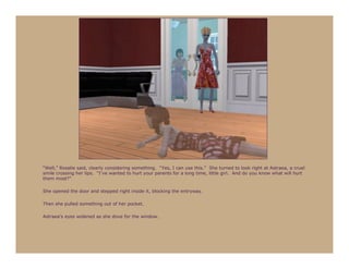 “Well,” Rosalie said, clearly considering something. “Yes, I can use this.” She turned to look right at Astraea, a cruel
smile crossing her lips. “I’ve wanted to hurt your parents for a long time, little girl. And do you know what will hurt
them most?”

She opened the door and stepped right inside it, blocking the entryway.

Then she pulled something out of her pocket.

Astraea’s eyes widened as she dove for the window.
 