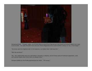 Astraea grinned. “Though, really, you’d think Marcus would have figured out that there’s an actual reason he’s risen
so far so fast. He really shouldn’t have become Grand Magistrate for at least another century or two, if not longer.”

“He never was the brightest star in the heavens, no matter that I did love him.”

“But not anymore.”

“No. Our relationship was over well before I became a vampire, and all these years of enforced separation…well,
we’ve grown apart even more than we already were.”

Astraea nodded as she finally approached her sister. “Of course.”
 