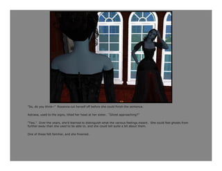 “So, do you think–” Roxanna cut herself off before she could finish the sentence.

Astraea, used to the signs, tilted her head at her sister. “Ghost approaching?”

“Two.” Over the years, she’d learned to distinguish what the various feelings meant. She could feel ghosts from
further away than she used to be able to, and she could tell quite a bit about them.

One of these felt familiar, and she frowned.
 