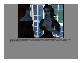 When the ghosts finally made it into the room, Roxanna gasped. Astraea put a hand on her elbow; Roxanna shook
her head – it wasn’t anything bad. Astraea understood her sister and let her handle it, but kept her hand on
Roxanna’s elbow just in case.
 