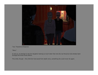 “Lily,” Roxanna whispered.

“Mom.”

It was so, so strange to see her daughter looking so much older than she did, but Roxanna had already been
through this three times before.

This child, though – this child she had saved from death once, something she could never do again.
 