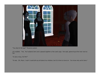“You died of old age?” Roxanna asked.

Lily nodded. “Yes. My husband John and I passed together a few years ago,” she said, gesturing at the man next to
her.

“It was a long, full life?”

“It was. Oh, Mom, I wish I could tell you all about my children, but it’s time to move on. You know why we’re here.”
 