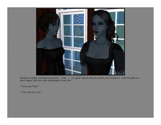 Roxanna nodded, smiling tremulously. “I do. I – I’m glad I got to see you before you moved on. And I’m glad you
were happy, that you took advantage of your life.”

“I love you, Mom.”

“I love you too, Lily.”
 