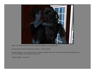 After a bit, Roxanna finally felt calm enough to separate, so she pulled back.

Astraea kept her hand on Roxanna’s shoulder. “You’re alright?”

Roxanna nodded. “Yes. Lily’s moved on – all of my children have, now. And they all ultimately had good lives.
I’m…I’m just glad Lily was able to keep going.”

Astraea nodded. “Of course.”
 