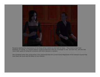 Roxanna watched the expressions on the faces of her visitors as she told her story. They tried to hide their
emotions, of course; no vampire liked to reveal all that they were for a stranger to see, not even her, and she had
never been good at hiding her emotions until she'd become a vampire.

She wondered what they would think if she mentioned that the current Grand Magistrate of the Vampire Council had
once been her lover and the father of her children.
 
