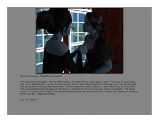 Roxanna frowned. “What do you mean?”

“The two who came today? They’re total newbies, not older than a couple years if that. You know no one knows
how you’ve stayed sane – he may have loved you, but I’m sure Marcus doesn’t trust it any more than anyone else
who was around when you were sentenced. He sent those two idiots in case you really were nuts, so if you went
crazy and killed someone because of starvation, it wouldn’t be him or anyone else actually important. The Doran
rumor is true, but he’d probably have picked someone higher up in the hierarchy to deliver the message if it were to
anyone but you. Especially today.”

“Oh. Of course.”
 