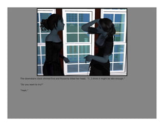 The downstairs clock chimed five and Roxanna tilted her head. “I…I think it might be late enough.”

“Do you want to try?”

“Yeah.”
 