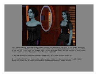 They walked down the stairs together and toward the front door, passing the hall mirror as they did so. Becoming a
vampire had solved the one weakness of Astraea’s invisibility: she no longer had a reflection whether she was visible
or not, and thus it could never give her away again. As long as she was sneaky (and she was good at being sneaky),
no one would never know she was somewhere she wasn’t supposed to be.

It was how she – and by extension Roxanna – knew so much of the inner workings of Sim City.

It was also how she’d helped Marcus on his rise to the top of the Vampire Council. It was very hard to fight an
enemy you couldn’t see, an enemy you didn’t even know existed until they’d already attacked.
 