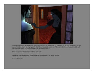 Roxanna approached the front door, nervously reaching for the handle. It had been so, so long since she’d left this
house. Had the magic taken properly? Would she be able to leave now? It hadn’t died when its casters did, but
that hopefully meant the time limit was truly what controlled it.

When she opened the door she put her hand out.

The barrier that had kept her in the house for all these years no longer existed.

She was finally free.
 
