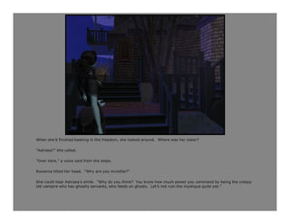 When she’d finished basking in the freedom, she looked around. Where was her sister?

“Astraea?” she called.

“Over here,” a voice said from the steps.

Roxanna tilted her head. “Why are you invisible?”

She could hear Astraea’s smile. “Why do you think? You know how much power you command by being the creepy
old vampire who has ghostly servants, who feeds on ghosts. Let’s not ruin the mystique quite yet.”
 