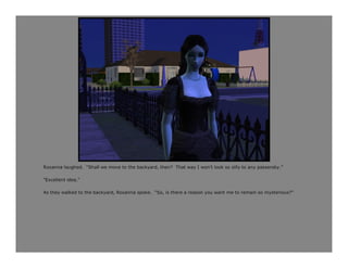 Roxanna laughed. “Shall we move to the backyard, then? That way I won’t look so silly to any passersby.”

“Excellent idea.”

As they walked to the backyard, Roxanna spoke. “So, is there a reason you want me to remain so mysterious?”
 