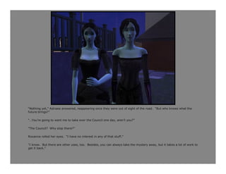“Nothing yet,” Astraea answered, reappearing once they were out of sight of the road. “But who knows what the
future brings?”

“…You’re going to want me to take over the Council one day, aren’t you?”

“The Council? Why stop there?”

Roxanna rolled her eyes. “I have no interest in any of that stuff.”

“I know. But there are other uses, too. Besides, you can always take the mystery away, but it takes a lot of work to
get it back.”
 