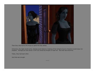 Then they returned to the house to spend the day asleep.

Tomorrow, the night would come; Astraea would attend a meeting of the Vampire Council, Roxanna would enjoy her
freedom. Perhaps the new Doran in Sim City would be brought to meet her. But that was tomorrow.

Today, they had each other.

And that was enough.

                                                      ***
 
