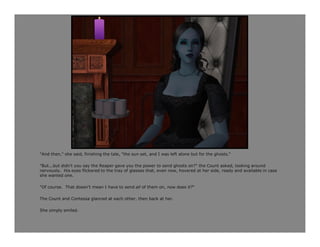 "And then," she said, finishing the tale, "the sun set, and I was left alone but for the ghosts.“

"But...but didn't you say the Reaper gave you the power to send ghosts on?" the Count asked, looking around
nervously. His eyes flickered to the tray of glasses that, even now, hovered at her side, ready and available in case
she wanted one.

"Of course. That doesn't mean I have to send all of them on, now does it?“

The Count and Contessa glanced at each other, then back at her.

She simply smiled.
 