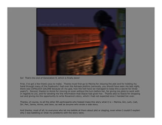 So! That’s the end of Generation 9, which is finally done!

First, I’ve got a few thank yous to make. Thanks must first go to Marina for okaying the plot and for holding my
hand through many of the freakouts I had over the Astraea plotline (seriously, you should have seen me last night,
there was CAPSLOCK GALORE because oh my god, how the hell have we managed to keep this a secret for three
years?). Second, thanks to Annie for moving on even without the turn before her, for giving me plots to work with
in regards to Lily, and for sending me the information that Stacie had given her. Thanks also to Stacie for dropping
out and giving me the opportunity to write Roxanna’s story, which I had not expected once I handed her over.

Thanks, of course, to all the other RR participants who helped make this story what it is – Marina, Gin, Lark, Cait,
Ori, Pen, Jamie, Annie, and Jenn, as well as anyone who wrote a side story.

And thanks, most of all, to everyone who let me babble at them about plot or staging, even when I couldn’t explain
why I was babbling or what my problems with the story were.
 