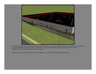 In addition, thanks to everyone who lent me sims for part 5 – there are far too many of you to name! If you feel like
it, you can always go back and play “spot the sim” during the death and vampire sections, as most of the
background sims during those sections are imports.

And, of course, a hearty thank you to all my readers. You make this whole thing worthwhile.
 