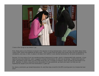 I have a few things to say before I go.

First, there were a lot of factors involved in the decision to bring Astraea back, which I will go into detail about when
I post a BTS, which will hopefully be fairly soon. This is a plan that has taken over three years from its genesis to its
completion, and was, in fact, in place in its basic form before I even started Generation 8, let alone Generation 9.

Second, I’m sure some of you are wondering about Genevieve’s murder, which I (intentionally) left unsolved. If you
want to know who killed her…well, I suggest a reread of Generation 10, with Lily as heiress. I admit that some of
what I did doesn’t quite match up with what Annie did, for a number of reasons, which will also be discussed in my
BTS. Besides, it’s been a long time since Generation 10 was published: go back and read it so that you can
hopefully be caught up by the time Generation 11 gets up!

So, leave a comment, go reread Generation 10, and then stay tuned for the BTS (coming soon to a livejournal near
you)!
 