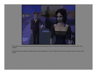 They barely even blinked at the front door opening before them or the way it slammed shut the instant they were
outside.

Instead they just walked as fast as they could, headed for Crypt O' Night Club and the Vampire Council to give their
report.
 