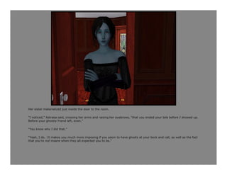 Her sister materialized just inside the door to the room.

“I noticed,” Astraea said, crossing her arms and raising her eyebrows, “that you ended your tale before I showed up.
Before your ghostly friend left, even.”

“You know why I did that.”

“Yeah, I do. It makes you much more imposing if you seem to have ghosts at your beck and call, as well as the fact
that you’re not insane when they all expected you to be.”
 