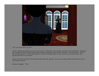 “You…you don’t mind, do you?”

“What? Getting you blood so you don’t go insane? Pretending to be a ghost to enhance your reputation? Spying on
the Vampire Council by using a fake name to attend meetings? Don’t be silly, Roxanna. You’re my twin. And it’s
fun to sneak around. I find it amusing that a century has passed and no one, not even your former lover, has
figured out that I’m your sister.”

“Well, it’s not like we look all that similar, other than the coloring. And you are using a fake name when you’re at
the Vampire Council.”

Astraea shrugged. “True.”
 