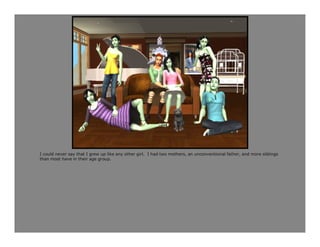 I could never say that I grew up like any other girl. I had two mothers, an unconventional father, and more siblings
than most have in their age group.
 