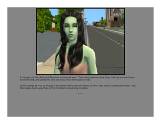 I changed my hair, letting it flow over my pointed ears. They were just one more thing that set me apart from
everyone else, and unlike my skin and eyes, they were easy to hide.

It felt strange at first, as though I was slowly losing bits and pieces of who I was just by changing my face. But,
then again, losing your face is the first step to becoming invisible.

                                                         ***
 