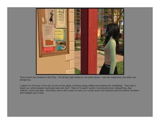 There aren’t any motels in Sim City. It’s all sky high hotels or run down dives – one too expensive, the other too
dangerous.

I spent my first day in the city at one of the parks, drinking cheap coffee and reading the classifieds. They had a
board up, where people could post ads and stuff. Most of it wasn’t useful: tutoring services, babysitting, dog
walkers, some lost pets. But there were a few rooms to rent, so I wrote down the locations and the phone numbers
and headed out to look.
 