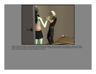 Most of them were busts. There were rooms the size of closets, rooms that were too expensive, rooms in terrible
parts of the city, rooms without locks and with landlords I wouldn’t trust without some pepper spray close at hand –
and a couple that had all of those problems and more.
 