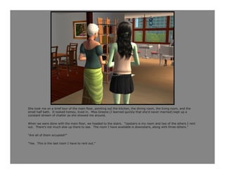 She took me on a brief tour of the main floor, pointing out the kitchen, the dining room, the living room, and the
small half bath. It looked homey, lived in. Miss Greene (I learned quickly that she’d never married) kept up a
constant stream of chatter as she showed me around.

When we were done with the main floor, we headed to the stairs. “Upstairs is my room and two of the others I rent
out. There’s not much else up there to see. The room I have available is downstairs, along with three others.”

“Are all of them occupied?”

“Yes. This is the last room I have to rent out.”
 