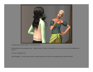 I turned back to Miss Greene. “How much is it?”

She looked at me, pursing her lips. “$500 a month. Dinner is included, but you’re on your own for breakfast and
lunch.”

I’m sure I gaped at her.

She shrugged. “I trust my gut, and it’s telling me that you will be a very good tenant, Roxanna Doran.”
 