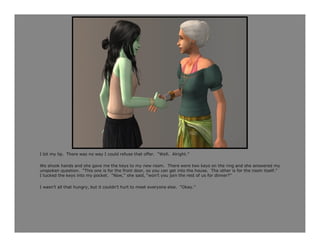 I bit my lip. There was no way I could refuse that offer. “Well. Alright.”

We shook hands and she gave me the keys to my new room. There were two keys on the ring and she answered my
unspoken question. “This one is for the front door, so you can get into the house. The other is for the room itself.”
I tucked the keys into my pocket. “Now,” she said, “won’t you join the rest of us for dinner?”

I wasn’t all that hungry, but it couldn’t hurt to meet everyone else. “Okay.”
 