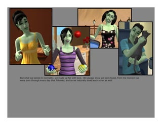 But what we lacked in normality, we made up for with love. We always knew we were loved, from the moment we
were born through every day that followed, and so we naturally loved each other as well.
 