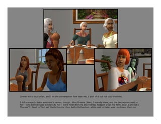 Dinner was a loud affair, and I let the conversation flow over me, a part of it but not truly involved.

I did manage to learn everyone’s names, though. Miss Greene (Jean) I already knew, and the two women next to
her – who both dressed similarly to her – were Helen Perkins and Theresa Rodgers (“call me Terri, dear, I am not a
Theresa”). Next to Terri sat Shelly Murphy, then Kathy Richardson, while next to Helen was Lisa Rowe, then me.
 