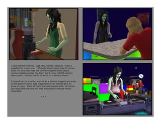I also started working. Odd jobs, mostly, because I wasn’t
qualified for much else. I thought about going back to school
(and I’m sure Jean was the one leaving brochures about
various colleges under my door) but I knew I didn’t want to.
How could I, without Seren or Ma’or or – without them?

I tended bar for a while, worked as a barista, bagged groceries
at the grocery store, sold magazines, even worked as a DJ
once or twice. None of them were permanent jobs, of course.
But they paid my rent and that was equally (maybe more)
important.

                             ***
 