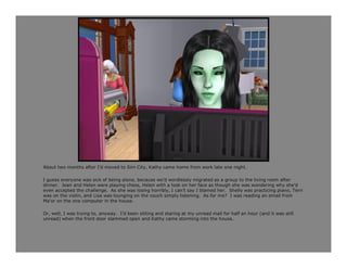 About two months after I’d moved to Sim City, Kathy came home from work late one night.

I guess everyone was sick of being alone, because we’d wordlessly migrated as a group to the living room after
dinner. Jean and Helen were playing chess, Helen with a look on her face as though she was wondering why she’d
even accepted the challenge. As she was losing horribly, I can’t say I blamed her. Shelly was practicing piano, Terri
was on the violin, and Lisa was lounging on the couch simply listening. As for me? I was reading an email from
Ma’or on the one computer in the house.

Or, well, I was trying to, anyway. I’d been sitting and staring at my unread mail for half an hour (and it was still
unread) when the front door slammed open and Kathy came storming into the house.
 