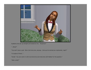 Suddenly she sat up straight and looked at me. “Roxanna!”

“…What?”

“You don’t have a job! Not a full-time one, anyway. And you’ve worked as a bartender, right?”

“A couple of times…”

“Great! You can come in with me tomorrow and interview with Walter for the position.”

“Wait, what?”
 