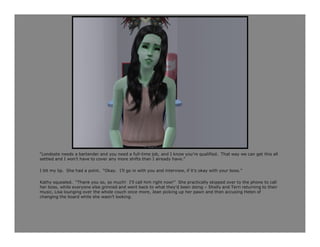 “Londoste needs a bartender and you need a full-time job, and I know you’re qualified. That way we can get this all
settled and I won’t have to cover any more shifts than I already have.”

I bit my lip. She had a point. “Okay. I’ll go in with you and interview, if it’s okay with your boss.”

Kathy squealed. “Thank you so, so much! I’ll call him right now!” She practically skipped over to the phone to call
her boss, while everyone else grinned and went back to what they’d been doing – Shelly and Terri returning to their
music, Lisa lounging over the whole couch once more, Jean picking up her pawn and then accusing Helen of
changing the board while she wasn’t looking.
 