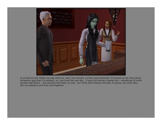It turned out that Walter actually liked me, and I was actually a pretty good bartender (I’d picked up far more doing
temporary gigs than I’d realized), so I got hired the next day. It was nice having a regular job – something I’d never
actually had before – and working with Kathy as well. Our shifts didn’t always coincide, of course, but when they
did, we walked to and from work together.
 