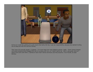 As far as I could tell, getting me a job meant that Kathy felt like I was her responsibility, because she started inviting
me to hang out with her and her friends.

They were nice enough people, I suppose. I’ve never been the most talkative person, really – Seren always barged
into social situations and dragged the rest of us along with her, so I hadn’t had to be. Still, it was good, and as I
spent more time with them, I started to learn their names and faces and they became, if not friends, at least
familiar.
 