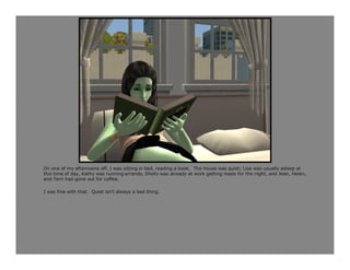 On one of my afternoons off, I was sitting in bed, reading a book. The house was quiet; Lisa was usually asleep at
this time of day, Kathy was running errands, Shelly was already at work getting ready for the night, and Jean, Helen,
and Terri had gone out for coffee.

I was fine with that. Quiet isn’t always a bad thing.
 