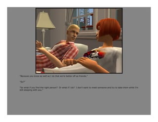 “Because you know as well as I do that we’re better off as friends.”

“So?”

“So what if you find the right person? Or what if I do? I don’t want to meet someone and try to date them while I’m
still sleeping with you.”
 