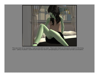 This was none of my business. I got up and left my room. There were chairs on the porch, a couch in the living
room – plenty of places I could sit and read that weren’t eavesdropping on someone else’s private conversation.
 