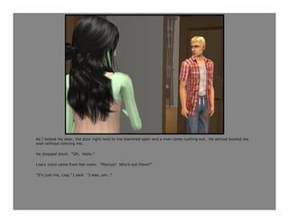 As I locked my door, the door right next to me slammed open and a man came rushing out. He almost bowled me
over without noticing me.

He stopped short. “Oh. Hello.”

Lisa’s voice came from her room. “Marcus? Who’s out there?”

“It’s just me, Lisa,” I said. “I was, um…”
 