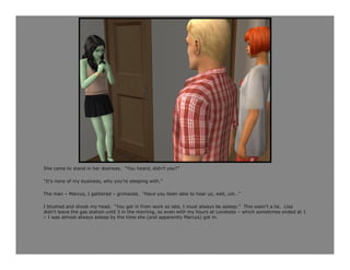 She came to stand in her doorway. “You heard, didn’t you?”

“It’s none of my business, who you’re sleeping with.”

The man – Marcus, I gathered – grimaced. “Have you been able to hear us, well, um…”

I blushed and shook my head. “You get in from work so late, I must always be asleep.” This wasn’t a lie. Lisa
didn’t leave the gas station until 3 in the morning, so even with my hours at Londoste – which sometimes ended at 1
– I was almost always asleep by the time she (and apparently Marcus) got in.
 