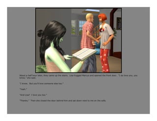 About a half hour later, they came up the stairs. Lisa hugged Marcus and opened the front door. “I do love you, you
know,” she said.

“I know. But you’ll love someone else too.”

“Yeah.”

“And Lisa? I love you too.”

“Thanks.” Then she closed the door behind him and sat down next to me on the sofa.
 