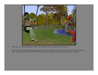 After that, I started spending time with Lisa and Marcus as well as Kathy and her friends.

That moment of shared understanding with Lisa brought us together far quicker than living in the same house ever
had. We spent time together in the early afternoons, on our days off – we even went out once in a while.
 