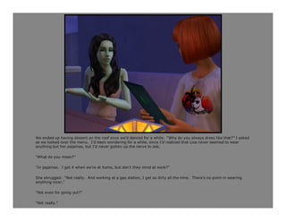 We ended up having dessert on the roof once we’d danced for a while. “Why do you always dress like that?” I asked
as we looked over the menu. I’d been wondering for a while, since I’d realized that Lisa never seemed to wear
anything but her pajamas, but I’d never gotten up the nerve to ask.

“What do you mean?”

“In pajamas. I get it when we’re at home, but don’t they mind at work?”

She shrugged. “Not really. And working at a gas station, I get so dirty all the time. There’s no point in wearing
anything nicer.”

“Not even for going out?”

“Not really.”
 