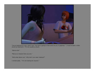 “You’re looking for a guy, aren’t you? No man is going to look twice at you in pajamas.” I must’ve been a little
drunk by that point. I’m not usually so blunt.

“Marcus did.”

“Marcus is messier than you are.”

“Well what about you? Why don’t you wear makeup?”

I smiled sadly. “I’m not looking for anyone.”
 